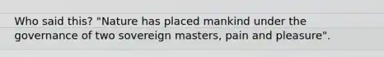 Who said this? "Nature has placed mankind under the governance of two sovereign masters, pain and pleasure".