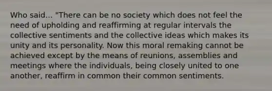 Who said... "There can be no society which does not feel the need of upholding and reaffirming at regular intervals the collective sentiments and the collective ideas which makes its unity and its personality. Now this moral remaking cannot be achieved except by the means of reunions, assemblies and meetings where the individuals, being closely united to one another, reaffirm in common their common sentiments.