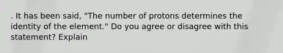 . It has been said, "The number of protons determines the identity of the element." Do you agree or disagree with this statement? Explain