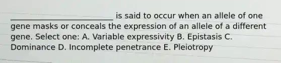 __________________________ is said to occur when an allele of one gene masks or conceals the expression of an allele of a different gene. Select one: A. Variable expressivity B. Epistasis C. Dominance D. Incomplete penetrance E. Pleiotropy