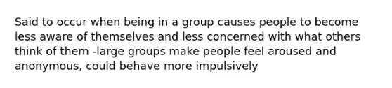 Said to occur when being in a group causes people to become less aware of themselves and less concerned with what others think of them -large groups make people feel aroused and anonymous, could behave more impulsively