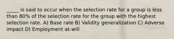 _____ is said to occur when the selection rate for a group is less than 80% of the selection rate for the group with the highest selection rate. A) Base rate B) Validity generalization C) Adverse impact D) Employment at-will