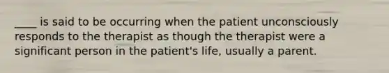 ____ is said to be occurring when the patient unconsciously responds to the therapist as though the therapist were a significant person in the patient's life, usually a parent.