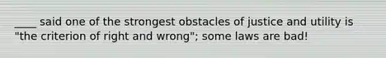 ____ said one of the strongest obstacles of justice and utility is "the criterion of right and wrong"; some laws are bad!