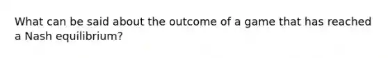 What can be said about the outcome of a game that has reached a Nash equilibrium?