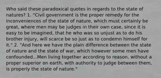 Who said these paradoxical quotes in regards to the state of natures? 1. "Civil government is the proper remedy for the inconveniences of the state of nature, which must certainly be great, where men may be judges in their own case, since it is easy to be imagined, that he who was so unjust as to do his brother injury, will scarce be so just as to condemn himself for it." 2. "And here we have the plain difference between the state of nature and the state of war, which however some men have confounded...Men living together according to reason, without a proper superior on earth, with authority to judge between them, is properly the state of nature."