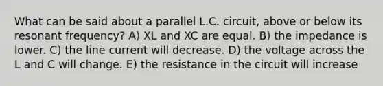 What can be said about a parallel L.C. circuit, above or below its resonant frequency? A) XL and XC are equal. B) the impedance is lower. C) the line current will decrease. D) the voltage across the L and C will change. E) the resistance in the circuit will increase