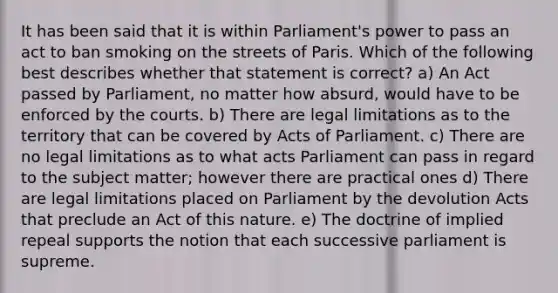 It has been said that it is within Parliament's power to pass an act to ban smoking on the streets of Paris. Which of the following best describes whether that statement is correct? a) An Act passed by Parliament, no matter how absurd, would have to be enforced by the courts. b) There are legal limitations as to the territory that can be covered by Acts of Parliament. c) There are no legal limitations as to what acts Parliament can pass in regard to the subject matter; however there are practical ones d) There are legal limitations placed on Parliament by the devolution Acts that preclude an Act of this nature. e) The doctrine of implied repeal supports the notion that each successive parliament is supreme.