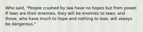 Who said, "People crushed by law have no hopes but from power. If laws are their enemies, they will be enemies to laws; and those, who have much to hope and nothing to lose, will always be dangerous."