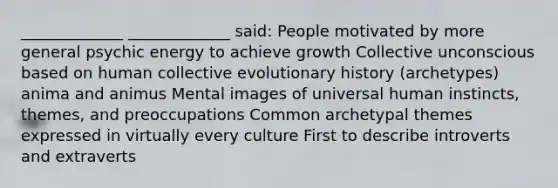 _____________ _____________ said: People motivated by more general psychic energy to achieve growth Collective unconscious based on human collective evolutionary history (archetypes) anima and animus Mental images of universal human instincts, themes, and preoccupations Common archetypal themes expressed in virtually every culture First to describe introverts and extraverts