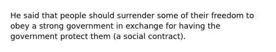 He said that people should surrender some of their freedom to obey a strong government in exchange for having the government protect them (a social contract).