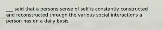 ___ said that a persons sense of self is constantly constructed and reconstructed through the various social interactions a person has on a daily basis