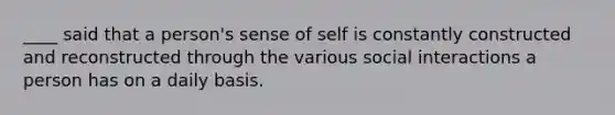 ____ said that a person's sense of self is constantly constructed and reconstructed through the various social interactions a person has on a daily basis.