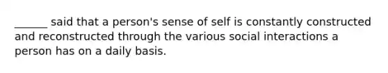 ______ said that a person's sense of self is constantly constructed and reconstructed through the various social interactions a person has on a daily basis.