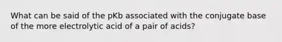 What can be said of the pKb associated with the conjugate base of the more electrolytic acid of a pair of acids?