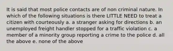 It is said that most police contacts are of non criminal nature. In which of the following situations is there LITTLE NEED to treat a citizen with courteously a. a stranger asking for directions b. an unemployed freight handler stopped for a traffic violation c. a member of a minority group reporting a crime to the police d. all the above e. none of the above