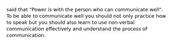 said that "Power is with the person who can communicate well". To be able to communicate well you should not only practice how to speak but you should also learn to use non-verbal communication effectively and understand the process of communication.