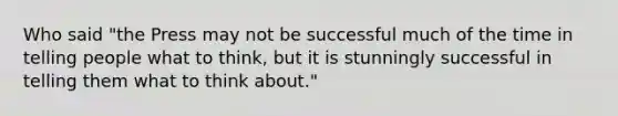 Who said "the Press may not be successful much of the time in telling people what to think, but it is stunningly successful in telling them what to think about."