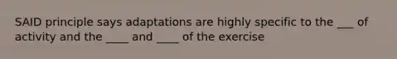 SAID principle says adaptations are highly specific to the ___ of activity and the ____ and ____ of the exercise