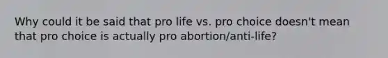 Why could it be said that pro life vs. pro choice doesn't mean that pro choice is actually pro abortion/anti-life?