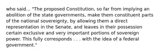 who said... "The proposed Constitution, so far from implying an abolition of the state governments, make them constituent parts of the national sovereignty, by allowing them a direct representation in the Senate, and leaves in their possession certain exclusive and very important portions of sovereign power. This fully corresponds . . . with the idea of a federal government."