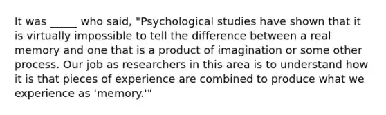 It was _____ who said, "Psychological studies have shown that it is virtually impossible to tell the difference between a real memory and one that is a product of imagination or some other process. Our job as researchers in this area is to understand how it is that pieces of experience are combined to produce what we experience as 'memory.'"