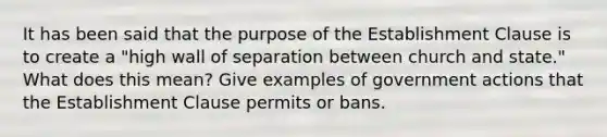 It has been said that the purpose of the Establishment Clause is to create a "high wall of separation between church and state." What does this mean? Give examples of government actions that the Establishment Clause permits or bans.