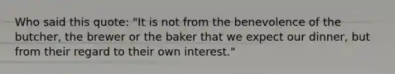 Who said this quote: "It is not from the benevolence of the butcher, the brewer or the baker that we expect our dinner, but from their regard to their own interest."