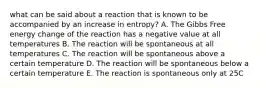 what can be said about a reaction that is known to be accompanied by an increase in entropy? A. The Gibbs Free energy change of the reaction has a negative value at all temperatures B. The reaction will be spontaneous at all temperatures C. The reaction will be spontaneous above a certain temperature D. The reaction will be spontaneous below a certain temperature E. The reaction is spontaneous only at 25C