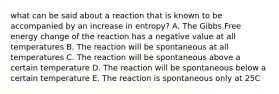 what can be said about a reaction that is known to be accompanied by an increase in entropy? A. The Gibbs Free energy change of the reaction has a negative value at all temperatures B. The reaction will be spontaneous at all temperatures C. The reaction will be spontaneous above a certain temperature D. The reaction will be spontaneous below a certain temperature E. The reaction is spontaneous only at 25C