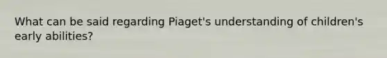 What can be said regarding Piaget's understanding of children's early abilities?