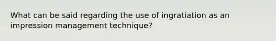 What can be said regarding the use of ingratiation as an impression management technique?