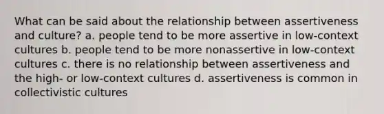 What can be said about the relationship between assertiveness and culture? a. people tend to be more assertive in low-context cultures b. people tend to be more nonassertive in low-context cultures c. there is no relationship between assertiveness and the high- or low-context cultures d. assertiveness is common in collectivistic cultures