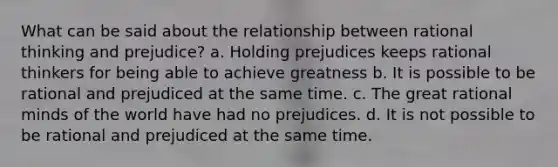 What can be said about the relationship between rational thinking and prejudice? a. Holding prejudices keeps rational thinkers for being able to achieve greatness b. It is possible to be rational and prejudiced at the same time. c. The great rational minds of the world have had no prejudices. d. It is not possible to be rational and prejudiced at the same time.