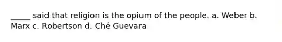 _____ said that religion is the opium of the people. a. Weber b. Marx c. Robertson d. Ché Guevara