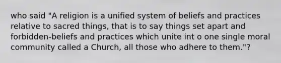 who said "A religion is a unified system of beliefs and practices relative to sacred things, that is to say things set apart and forbidden-beliefs and practices which unite int o one single moral community called a Church, all those who adhere to them."?