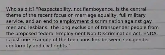 Who said it? "Respectability, not flamboyance, is the central theme of the recent focus on marriage equality, full military service, and an end to employment discrimination against gay men and lesbians. The long exclusion of transgender people from the proposed federal Employment Non-Discrimination Act, ENDA, is just one example of the tenacious link between sex-gender conformity and civil rights."