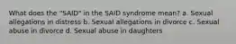 What does the "SAID" in the SAID syndrome mean? a. Sexual allegations in distress b. Sexual allegations in divorce c. Sexual abuse in divorce d. Sexual abuse in daughters