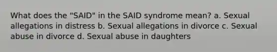 What does the "SAID" in the SAID syndrome mean? a. Sexual allegations in distress b. Sexual allegations in divorce c. Sexual abuse in divorce d. Sexual abuse in daughters