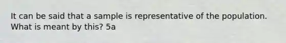 It can be said that a sample is representative of the population. What is meant by​ this? 5a