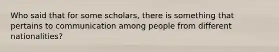 Who said that for some scholars, there is something that pertains to communication among people from different nationalities?