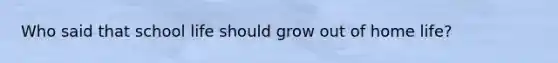 Who said that school life should grow out of home life?