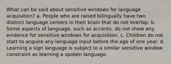 What can be said about sensitive windows for language acquisition? a. People who are raised bilingually have two distinct language centers in their brain that do not overlap. b. Some aspects of language, such as accents, do not show any evidence for sensitive windows for acquisition. c. Children do not start to acquire any language input before the age of one year. d. Learning a sign language is subject to a similar sensitive window constraint as learning a spoken language.