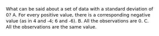 What can be said about a set of data with a standard deviation of​ 0? A. For every positive​ value, there is a corresponding negative value​ (as in 4 and -​4; 6 and -6). B. All the observations are 0. C. All the observations are the same value.