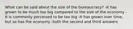 What can be said about the size of the bureaucracy? -It has grown to be much too big compared to the size of the economy -It is commonly perceived to be too big -It has grown over time, but so has the economy -both the second and third answers