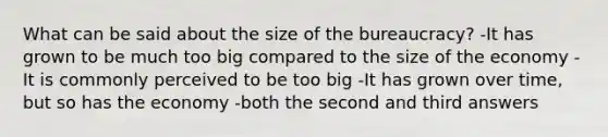 What can be said about the size of the bureaucracy? -It has grown to be much too big compared to the size of the economy -It is commonly perceived to be too big -It has grown over time, but so has the economy -both the second and third answers