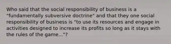 Who said that the social responsibility of business is a "fundamentally subversive doctrine" and that they one social responsibility of business is "to use its resources and engage in activities designed to increase its profits so long as it stays with the rules of the game..."?