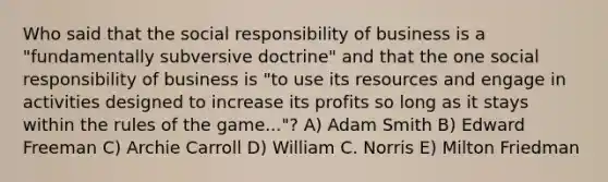 Who said that the social responsibility of business is a "fundamentally subversive doctrine" and that the one social responsibility of business is "to use its resources and engage in activities designed to increase its profits so long as it stays within the rules of the game..."? A) Adam Smith B) Edward Freeman C) Archie Carroll D) William C. Norris E) Milton Friedman