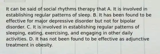 It can be said of social rhythms therapy that A. It is involved in establishing regular patterns of sleep. B. It has been found to be effective for major depressive disorder but not for bipolar disorder. C. It is involved in establishing regular patterns of sleeping, eating, exercising, and engaging in other daily activities. D. It has not been found to be effective as adjunctive treatment in obesity.