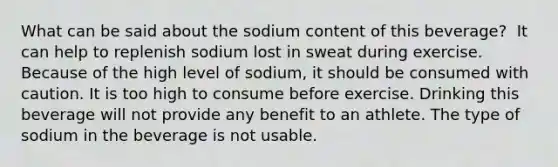 What can be said about the sodium content of this beverage?​ ​ It can help to replenish sodium lost in sweat during exercise. ​Because of the high level of sodium, it should be consumed with caution. ​It is too high to consume before exercise. ​Drinking this beverage will not provide any benefit to an athlete. ​The type of sodium in the beverage is not usable.